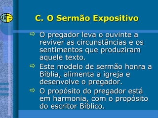 C.C. O Sermão ExpositivoO Sermão Expositivo
 O pregador leva o ouvinte aO pregador leva o ouvinte a
reviver as circunstâncias e osreviver as circunstâncias e os
sentimentos que produziramsentimentos que produziram
aquele texto.aquele texto.
 Este modelo de sermão honra aEste modelo de sermão honra a
Bíblia, alimenta a igreja eBíblia, alimenta a igreja e
desenvolve o pregador.desenvolve o pregador.
 O propósito do pregador estáO propósito do pregador está
em harmonia, com o propósitoem harmonia, com o propósito
do escritor Bíblico.do escritor Bíblico.
 