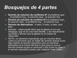Bosquejos de 4 partes
 Sermón de solución de conflictos #1 el problema ayer
_ el problema hoy_ la solución ayer_ la solución hoy
 Sermón de solución de conflicto # 2 el problema ayer_
la solución ayer_ el problema hoy _ la solución hoy.
 Sermón de alternativas : ni esto, ni esto, ni esto, sino
esto.
 Ejemplo : usted puede decir que la iglesia no es una
sinagoga, que no es una mera familia y así descartando
opciones y afirmar que la iglesia es el cuerpo de
Jesucristo
 NOTA: un elemento importante que en muchos libros
usted va encontrar que se habla del sermón textual como
algo distinto al sermón expositivo pero en términos
generales es la misma técnica lo que pasa es que el
sermón textual ocupa un versículo o dos como su base y
el sermón expositivo puede usar cualquier texto bíblico .
 