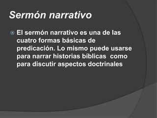 Sermón narrativo
 El sermón narrativo es una de las
cuatro formas básicas de
predicación. Lo mismo puede usarse
para narrar historias bíblicas como
para discutir aspectos doctrinales
 