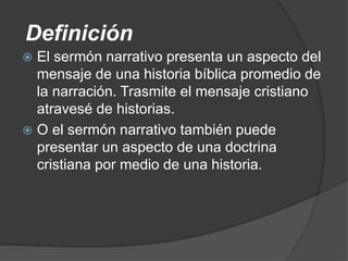 Definición
 El sermón narrativo presenta un aspecto del
mensaje de una historia bíblica promedio de
la narración. Trasmite el mensaje cristiano
atravesé de historias.
 O el sermón narrativo también puede
presentar un aspecto de una doctrina
cristiana por medio de una historia.
 