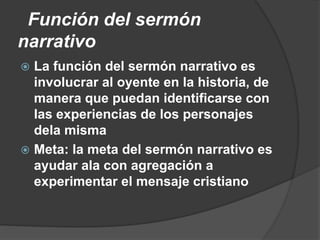 Función del sermón
narrativo
 La función del sermón narrativo es
involucrar al oyente en la historia, de
manera que puedan identificarse con
las experiencias de los personajes
dela misma
 Meta: la meta del sermón narrativo es
ayudar ala con agregación a
experimentar el mensaje cristiano
 