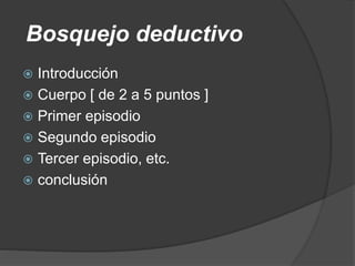 Bosquejo deductivo
 Introducción
 Cuerpo [ de 2 a 5 puntos ]
 Primer episodio
 Segundo episodio
 Tercer episodio, etc.
 conclusión
 