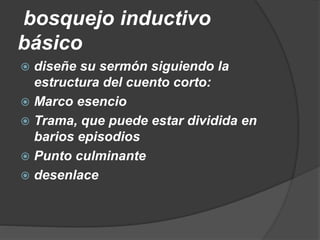 bosquejo inductivo
básico
 diseñe su sermón siguiendo la
estructura del cuento corto:
 Marco esencio
 Trama, que puede estar dividida en
barios episodios
 Punto culminante
 desenlace
 