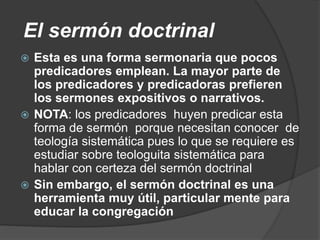 El sermón doctrinal
 Esta es una forma sermonaria que pocos
predicadores emplean. La mayor parte de
los predicadores y predicadoras prefieren
los sermones expositivos o narrativos.
 NOTA: los predicadores huyen predicar esta
forma de sermón porque necesitan conocer de
teología sistemática pues lo que se requiere es
estudiar sobre teologuita sistemática para
hablar con certeza del sermón doctrinal
 Sin embargo, el sermón doctrinal es una
herramienta muy útil, particular mente para
educar la congregación
 