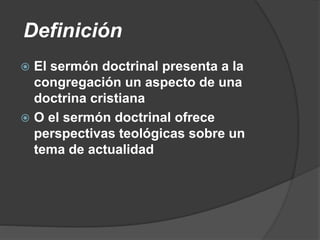 Definición
 El sermón doctrinal presenta a la
congregación un aspecto de una
doctrina cristiana
 O el sermón doctrinal ofrece
perspectivas teológicas sobre un
tema de actualidad
 