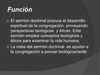 Función
 El sermón doctrinal procura el desarrollo
espiritual de la congregación, proveyendo
perspectivas teológicas y éticas. Este
sermón emplea conceptos teológicos y
éticos para examinar la vida humana.
 La meta del sermón doctrinal es ayudar a
la congregación a pensar teológicamente
 