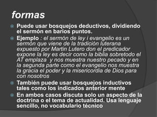 formas
 Puede usar bosquejos deductivos, dividiendo
el sermón en barios puntos.
 Ejemplo : el sermón de ley i evangelio es un
sermón que viene de la tradición luterana
expuesto por Martin Lutero don el predicador
expone la ley es decir como la biblia sobretodo el
AT emplaza y nos muestra nuestro pecado y en
la segunda parte como el evangelio nos muestra
la gracia el poder y la misericordia de Dios para
con nosotros
 También puede usar bosquejos inductivos
tales como los indicados anterior mente
 En ambos casos discuta solo un aspecto de la
doctrina o el tema de actualidad. Usa lenguaje
sencillo, no vocabulario técnico
 
