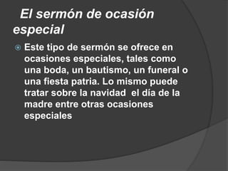 El sermón de ocasión
especial
 Este tipo de sermón se ofrece en
ocasiones especiales, tales como
una boda, un bautismo, un funeral o
una fiesta patria. Lo mismo puede
tratar sobre la navidad el día de la
madre entre otras ocasiones
especiales
 