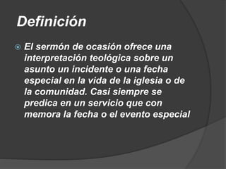 Definición
 El sermón de ocasión ofrece una
interpretación teológica sobre un
asunto un incidente o una fecha
especial en la vida de la iglesia o de
la comunidad. Casi siempre se
predica en un servicio que con
memora la fecha o el evento especial
 