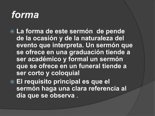 forma
 La forma de este sermón de pende
de la ocasión y de la naturaleza del
evento que interpreta. Un sermón que
se ofrece en una graduación tiende a
ser académico y formal un sermón
que se ofrece en un funeral tiende a
ser corto y coloquial
 El requisito principal es que el
sermón haga una clara referencia al
día que se observa .
 