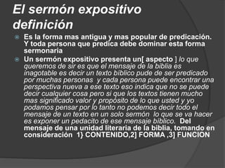 El sermón expositivo
definición
 Es la forma mas antigua y mas popular de predicación.
Y toda persona que predica debe dominar esta forma
sermonaria
 Un sermón expositivo presenta un[ aspecto ] lo que
queremos de sir es que el mensaje de la biblia es
inagotable es decir un texto bíblico pude de ser predicado
por muchas personas y cada persona puede encontrar una
perspectiva nueva a ese texto eso indica que no se puede
decir cualquier cosa pero si que los textos tienen mucho
mas significado valor y propósito de lo que usted y yo
podamos pensar por lo tanto no podemos decir todo el
mensaje de un texto en un solo sermón lo que se va hacer
es exponer un pedacito de ese mensaje bíblico. Del
mensaje de una unidad literaria de la biblia, tomando en
consideración 1} CONTENIDO,2] FORMA ,3] FUNCION
 
