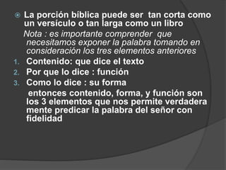  La porción bíblica puede ser tan corta como
un versículo o tan larga como un libro
Nota : es importante comprender que
necesitamos exponer la palabra tomando en
consideración los tres elementos anteriores
1. Contenido: que dice el texto
2. Por que lo dice : función
3. Como lo dice : su forma
entonces contenido, forma, y función son
los 3 elementos que nos permite verdadera
mente predicar la palabra del señor con
fidelidad
 