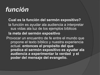 función
Cual es la función del sermón expositivo?
la función es ayudar ala audiencia a interpretar
sus vidas ala luz de los ejemplos bíblicos
la meta del sermón expositivo
Provocar un encuentro de fe entre el mundo que
propone el texto bíblico y nuestra experiencia
actual. entonces el propósito del que
predica el sermón expositivo es ayudar ala
audiencia a experimentar la verdad y el
poder del mensaje del evangelio.
 