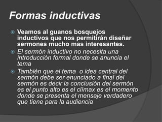 Formas inductivas
 Veamos al guanos bosquejos
inductivos que nos permitirán diseñar
sermones mucho mas interesantes.
 El sermón inductivo no necesita una
introducción formal donde se anuncia el
tema
 También que el tema o idea central del
sermón debe ser enunciado a final del
sermón es decir la conclusión del sermón
es el punto alto es el clímax es el momento
donde se presenta el mensaje verdadero
que tiene para la audiencia
 