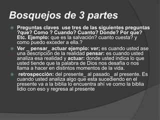 Bosquejos de 3 partes
 Preguntas claves use tres de las siguientes preguntas
?que? Como ? Cuando? Cuanto? Donde? Por que?
Etc. Ejemplo: que es la salvación? cuanto cuesta? y
como puedo exceder a ella.?
 Ver _ pensar_ actuar ejemplo: ver; es cuando usted ase
una descripción de la realidad pensar: es cuando usted
analiza esa realidad y actuar: donde usted indica lo que
usted tiende que la palabra de Dios nos desafía o nos
llama a hacer en distintos momentos de la vida.
 retrospección: del presente_ al pasado_ al presente. Es
cuando usted analiza algo que esta sucediendo en el
presente va a la biblia lo encuentra ahí ve como la biblia
lidio con eso y regresa al presente
 