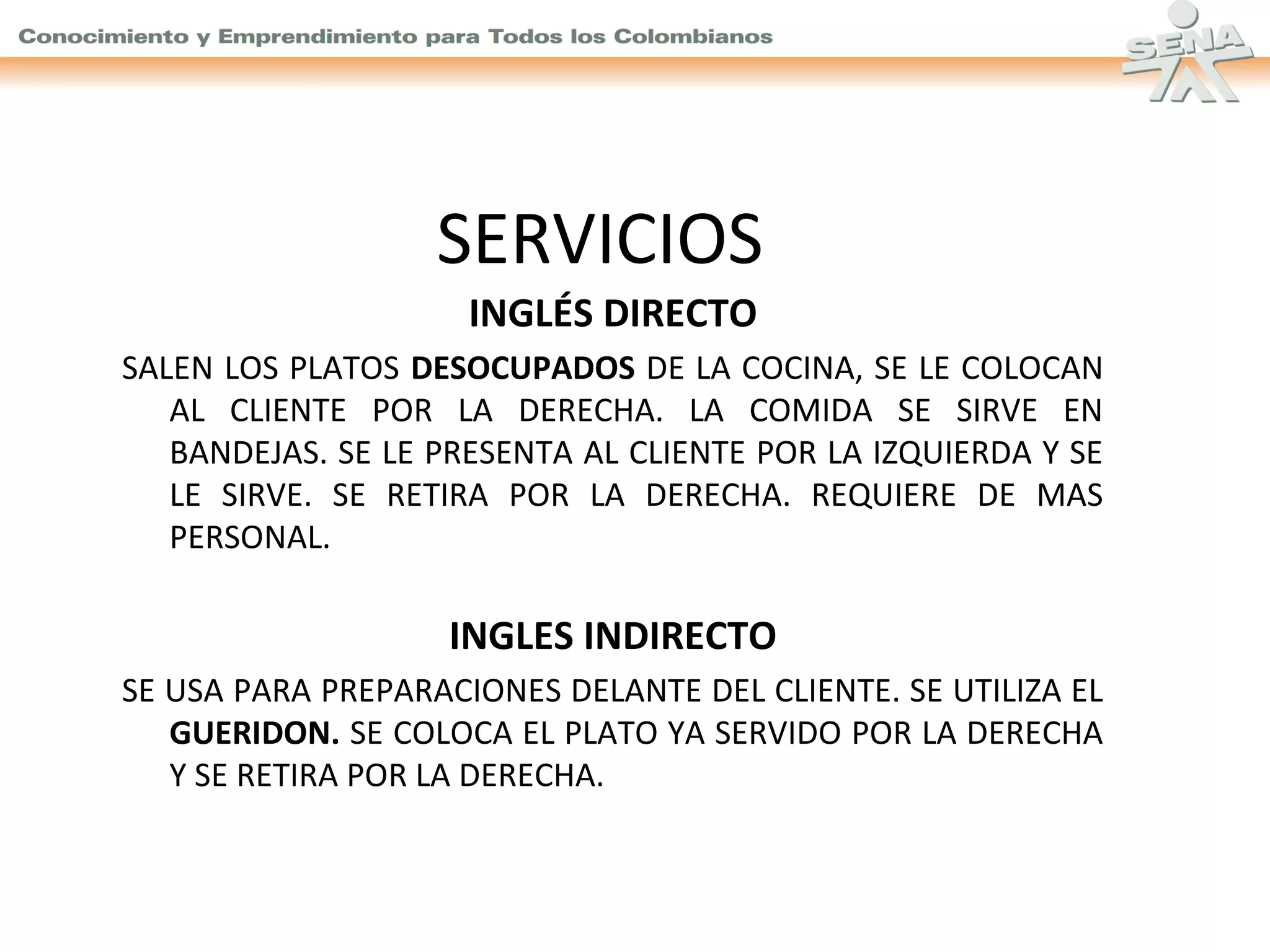 SERVICIOS
INGLÉS DIRECTO
SALEN LOS PLATOS DESOCUPADOS DE LA COCINA, SE LE COLOCAN
AL CLIENTE POR LA DERECHA. LA COMIDA SE SIRVE EN
BANDEJAS. SE LE PRESENTA AL CLIENTE POR LA IZQUIERDA Y SE
LE SIRVE. SE RETIRA POR LA DERECHA. REQUIERE DE MAS
PERSONAL.

INGLES INDIRECTO
SE USA PARA PREPARACIONES DELANTE DEL CLIENTE. SE UTILIZA EL
GUERIDON. SE COLOCA EL PLATO YA SERVIDO POR LA DERECHA
Y SE RETIRA POR LA DERECHA.

 