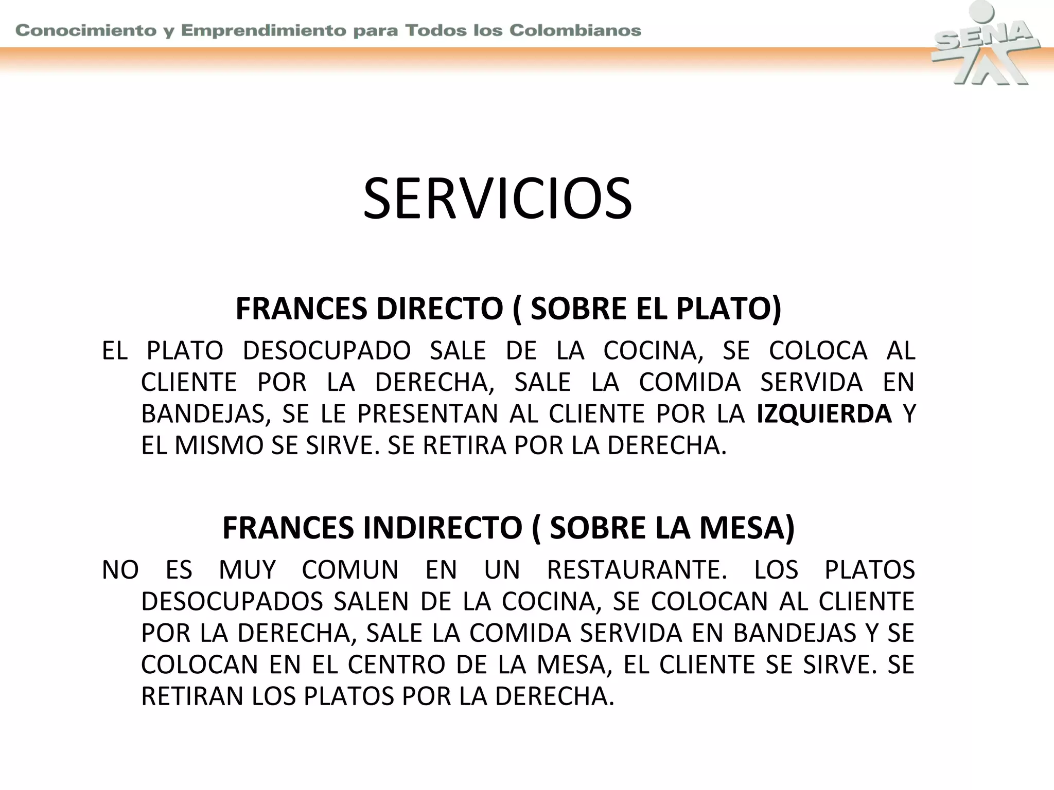 SERVICIOS
FRANCES DIRECTO ( SOBRE EL PLATO)
EL PLATO DESOCUPADO SALE DE LA COCINA, SE COLOCA AL
CLIENTE POR LA DERECHA, SALE LA COMIDA SERVIDA EN
BANDEJAS, SE LE PRESENTAN AL CLIENTE POR LA IZQUIERDA Y
EL MISMO SE SIRVE. SE RETIRA POR LA DERECHA.

FRANCES INDIRECTO ( SOBRE LA MESA)
NO ES MUY COMUN EN UN RESTAURANTE. LOS PLATOS
DESOCUPADOS SALEN DE LA COCINA, SE COLOCAN AL CLIENTE
POR LA DERECHA, SALE LA COMIDA SERVIDA EN BANDEJAS Y SE
COLOCAN EN EL CENTRO DE LA MESA, EL CLIENTE SE SIRVE. SE
RETIRAN LOS PLATOS POR LA DERECHA.

 