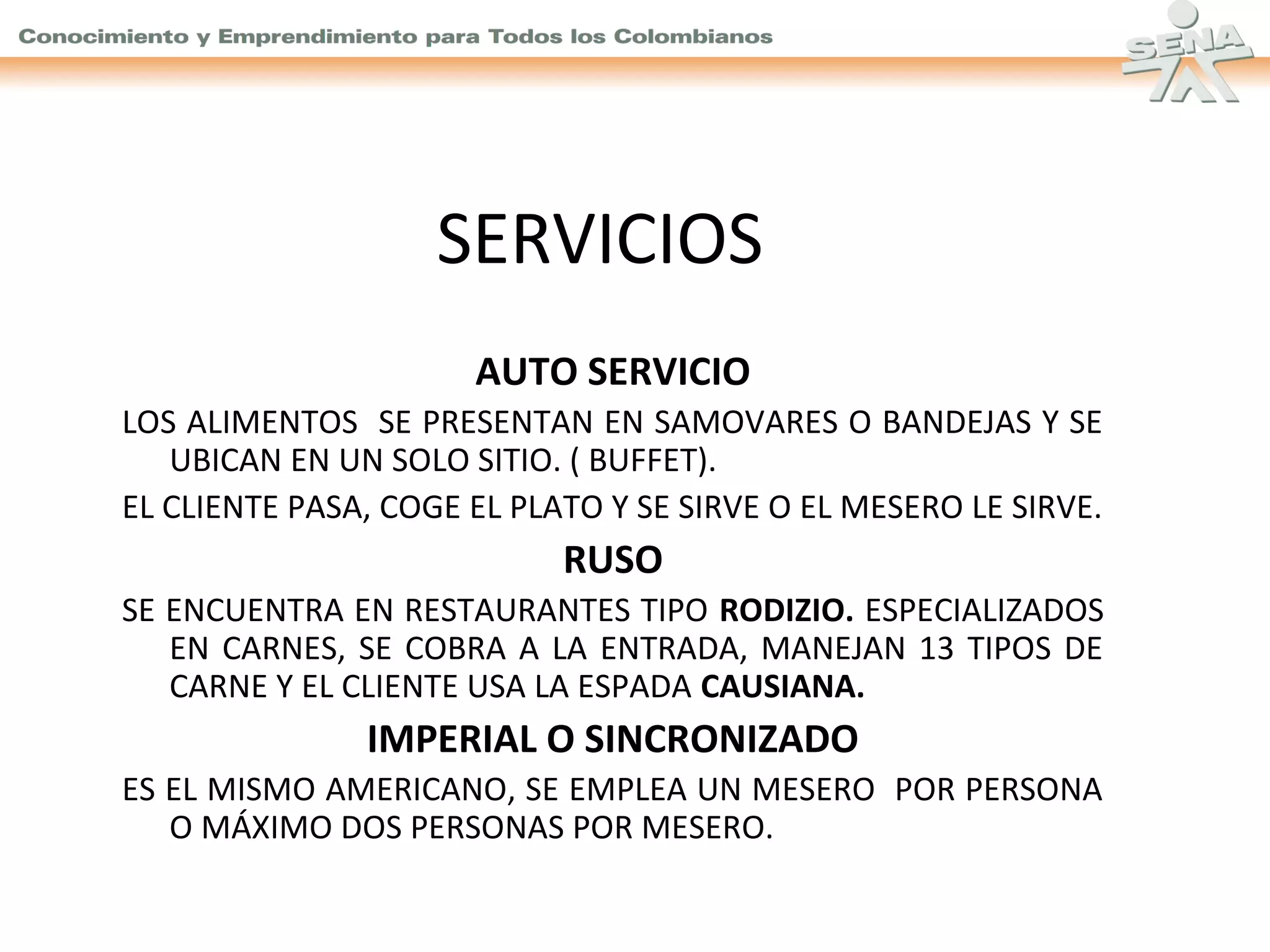 SERVICIOS
AUTO SERVICIO
LOS ALIMENTOS SE PRESENTAN EN SAMOVARES O BANDEJAS Y SE
UBICAN EN UN SOLO SITIO. ( BUFFET).
EL CLIENTE PASA, COGE EL PLATO Y SE SIRVE O EL MESERO LE SIRVE.

RUSO
SE ENCUENTRA EN RESTAURANTES TIPO RODIZIO. ESPECIALIZADOS
EN CARNES, SE COBRA A LA ENTRADA, MANEJAN 13 TIPOS DE
CARNE Y EL CLIENTE USA LA ESPADA CAUSIANA.

IMPERIAL O SINCRONIZADO
ES EL MISMO AMERICANO, SE EMPLEA UN MESERO POR PERSONA
O MÁXIMO DOS PERSONAS POR MESERO.

 