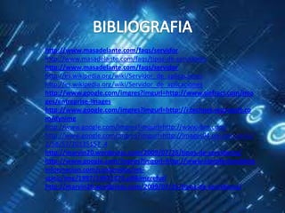 http://www.masadelante.com/faqs/servidor
http://www.masadelante.com/faqs/tipos-de-servidores
http://www.masadelante.com/faqs/servidor
http://es.wikipedia.org/wiki/Servidor_de_aplicaciones
http://es.wikipedia.org/wiki/Servidor_de_aplicaciones
http://www.google.com/imgres?imgurl=http://www.siefracr.com/ima
ges/entreprise-images
http://www.google.com/imgres?imgurl=http://i.technet.microsoft.co
m/dynimg
http://www.google.com/imgres?imgurl=http://www.ibm.com/
http://www.google.com/imgres?imgurl=http://images04.olx.com.pe/ui/
2/58/57/20135157_4
http://marvin20.wordpress.com/2009/07/25/tipos-de-servidores/
http://www.google.com/imgres?imgurl=http://www.elprofesionaldela
informacion.com/contenidos/mt-
static/img/1997/19971273.gif&imgrefurl
http://marvin20.wordpress.com/2009/07/25/tipos-de-servidores/
 