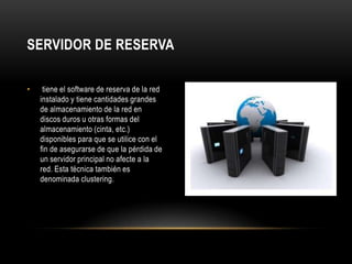 SERVIDOR DE RESERVA

•    tiene el software de reserva de la red
    instalado y tiene cantidades grandes
    de almacenamiento de la red en
    discos duros u otras formas del
    almacenamiento (cinta, etc.)
    disponibles para que se utilice con el
    fin de asegurarse de que la pérdida de
    un servidor principal no afecte a la
    red. Esta técnica también es
    denominada clustering.
 