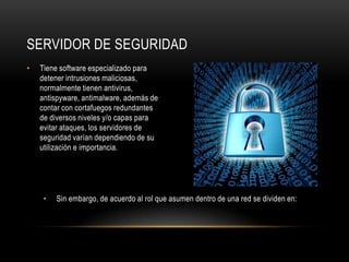 SERVIDOR DE SEGURIDAD
•   Tiene software especializado para
    detener intrusiones maliciosas,
    normalmente tienen antivirus,
    antispyware, antimalware, además de
    contar con cortafuegos redundantes
    de diversos niveles y/o capas para
    evitar ataques, los servidores de
    seguridad varían dependiendo de su
    utilización e importancia.




     •   Sin embargo, de acuerdo al rol que asumen dentro de una red se dividen en:
 