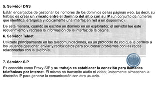 5. Servidor DNS
Están encargados de gestionar los nombres de los dominios de las páginas web. Es decir, su
trabajo es crear un vínculo entre el dominio del sitio con su IP (un conjunto de números
que identifica jerárquica y lógicamente una interfaz en red a un dispositivo).
De esta manera, cuando se escribe un dominio en un explorador, el servidor lee este
requerimiento y regresa la información de la interfaz de la página.
6. Servidor Telnet
Utilizado principalmente en las telecomunicaciones, es un protocolo de red que le permite a
los usuarios gestionar, enviar y recibir datos para solucionar problemas con las redes
relacionadas con la telefonía.
7. Servidor SIP
Es conocido como Proxy SIP y su trabajo es establecer la conexión para llamadas
telefónicas por Internet. El mismo no transmite audio ni video; únicamente almacenan la
dirección IP para generar la comunicación con otro usuario.
 