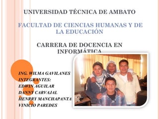UNIVERSIDAD TÉCNICA DE AMBATO

FACULTAD DE CIENCIAS HUMANAS Y DE
          LA EDUCACIÓN

      CARRERA DE DOCENCIA EN
           INFORMÁTICA


ING. WILMA GAVILANES
INTEGRANTES:
EDWIN AGUILAR
DANNY CARVAJAL
HENRRY MANCHAPANTA
VINICIO PAREDES
 