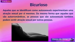 Bicurioso
Aqueles que se identificam como autossexuais experimentam uma
atração sexual por si mesmos. Da mesma forma que aqueles que
são autorromânticos, as pessoas que são autossexuais também
podem sentir atração sexual por outras pessoas.
www.terapianoamor.com.br
 