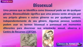 Bissexual
Uma pessoa que se identifica como bissexual pode ser de qualquer
gênero. Bissexualidade significa que uma pessoa sente atração por
seu próprio gênero e outros gêneros ou por qualquer pessoa,
independentemente de seu gênero. Algumas pessoas também
podem usar os termos bissexual e pansexual em momentos
diferentes para descrever sua orientação sexual, observa o
Centro de Recursos LGBTQIA.
www.terapianoamor.com.br
 