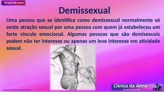 Demissexual
Uma pessoa que se identifica como demissexual normalmente só
sente atração sexual por uma pessoa com quem já estabeleceu um
forte vínculo emocional. Algumas pessoas que são demisexuais
podem não ter interesse ou apenas um leve interesse em atividade
sexual.
www.terapianoamor.com.br
 