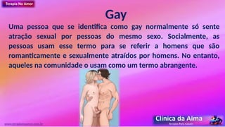 Gay
Uma pessoa que se identifica como gay normalmente só sente
atração sexual por pessoas do mesmo sexo. Socialmente, as
pessoas usam esse termo para se referir a homens que são
romanticamente e sexualmente atraídos por homens. No entanto,
aqueles na comunidade o usam como um termo abrangente.
www.terapianoamor.com.br
 
