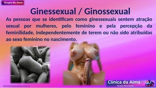 Ginessexual / Ginossexual
As pessoas que se identificam como ginessexuais sentem atração
sexual por mulheres, pelo feminino e pela percepção da
feminilidade, independentemente de terem ou não sido atribuídas
ao sexo feminino no nascimento.
www.terapianoamor.com.br
 