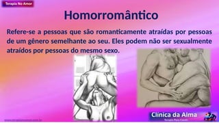 Homorromântico
Refere-se a pessoas que são romanticamente atraídas por pessoas
de um gênero semelhante ao seu. Eles podem não ser sexualmente
atraídos por pessoas do mesmo sexo.
www.terapianoamor.com.br
 
