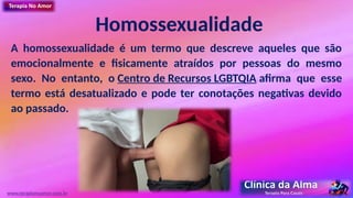 Homossexualidade
A homossexualidade é um termo que descreve aqueles que são
emocionalmente e fisicamente atraídos por pessoas do mesmo
sexo. No entanto, o Centro de Recursos LGBTQIA afirma que esse
termo está desatualizado e pode ter conotações negativas devido
ao passado.
www.terapianoamor.com.br
 