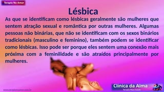Lésbica
As que se identificam como lésbicas geralmente são mulheres que
sentem atração sexual e romântica por outras mulheres. Algumas
pessoas não binárias, que não se identificam com os sexos binários
tradicionais (masculino e feminino), também podem se identificar
como lésbicas. Isso pode ser porque eles sentem uma conexão mais
próxima com a feminilidade e são atraídos principalmente por
mulheres.
www.terapianoamor.com.br
 