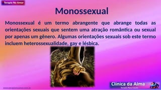 Monossexual
Monossexual é um termo abrangente que abrange todas as
orientações sexuais que sentem uma atração romântica ou sexual
por apenas um gênero. Algumas orientações sexuais sob este termo
incluem heterossexualidade, gay e lésbica.
www.terapianoamor.com.br
 