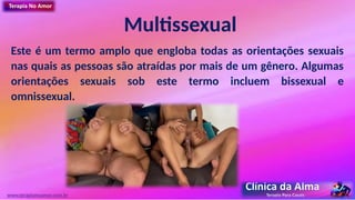 Multissexual
Este é um termo amplo que engloba todas as orientações sexuais
nas quais as pessoas são atraídas por mais de um gênero. Algumas
orientações sexuais sob este termo incluem bissexual e
omnissexual.
www.terapianoamor.com.br
 