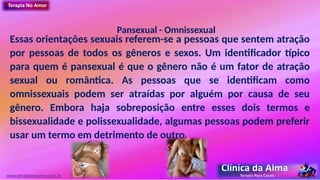 Pansexual - Omnissexual
Essas orientações sexuais referem-se a pessoas que sentem atração
por pessoas de todos os gêneros e sexos. Um identificador típico
para quem é pansexual é que o gênero não é um fator de atração
sexual ou romântica. As pessoas que se identificam como
omnissexuais podem ser atraídas por alguém por causa de seu
gênero. Embora haja sobreposição entre esses dois termos e
bissexualidade e polissexualidade, algumas pessoas podem preferir
usar um termo em detrimento de outro.
www.terapianoamor.com.br
 