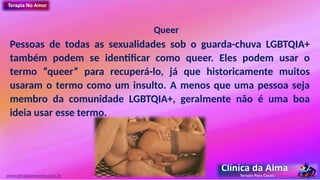 Queer
Pessoas de todas as sexualidades sob o guarda-chuva LGBTQIA+
também podem se identificar como queer. Eles podem usar o
termo “queer” para recuperá-lo, já que historicamente muitos
usaram o termo como um insulto. A menos que uma pessoa seja
membro da comunidade LGBTQIA+, geralmente não é uma boa
ideia usar esse termo.
www.terapianoamor.com.br
 