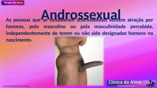 Androssexual
As pessoas que se consideram androssexuais sentem atração por
homens, pelo masculino ou pela masculinidade percebida,
independentemente de terem ou não sido designados homens no
nascimento.
www.terapianoamor.com.br
 