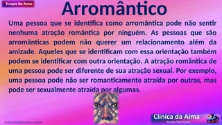 Arromântico
Uma pessoa que se identifica como arromântica pode não sentir
nenhuma atração romântica por ninguém. As pessoas que são
arromânticas podem não querer um relacionamento além da
amizade. Aqueles que se identificam com essa orientação também
podem se identificar com outra orientação. A atração romântica de
uma pessoa pode ser diferente de sua atração sexual. Por exemplo,
uma pessoa pode não ser romanticamente atraída por outras, mas
pode ser sexualmente atraída por algumas.
www.terapianoamor.com.br
 