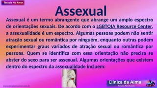 Assexual
Assexual é um termo abrangente que abrange um amplo espectro
de orientações sexuais. De acordo com o LGBTQIA Resource Center,
a assexualidade é um espectro. Algumas pessoas podem não sentir
atração sexual ou romântica por ninguém, enquanto outras podem
experimentar graus variados de atração sexual ou romântica por
pessoas. Quem se identifica com essa orientação não precisa se
abster do sexo para ser assexual. Algumas orientações que existem
dentro do espectro da assexualidade incluem:
www.terapianoamor.com.br
 