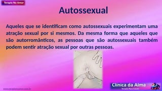 Autossexual
Aqueles que se identificam como autossexuais experimentam uma
atração sexual por si mesmos. Da mesma forma que aqueles que
são autorromânticos, as pessoas que são autossexuais também
podem sentir atração sexual por outras pessoas.
www.terapianoamor.com.br
 