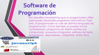 Software de
Programación
son aquellas herramientas que un programador utiliza
para poder desarrollar programas informáticos. Para
esto, el programador se vale de distintos lenguajes de
programación. Como ejemplo se pueden tomar
compiladores, programas de diseño asistido por
computador, paquetes integrados, editores de texto,
enlazadores, depuradores, intérpretes, entre otros.
 