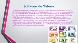 Software de Sistema
• Es aquel que permite a los usuarios interactuar con el sistema operativo así como
también controlarlo. Este sistema está compuesto por una serie de programas que
tienen como objetivo administrar los recursos del hardware y, al mismo tiempo, le
otorgan al usuario una interfaz. El sistema operativo permite facilitar la utilización
del ordenador a sus usuarios ya que es el que le da la posibilidad de asignar y
administrar los recursos del sistema, como ejemplo de esta clase de software se
puede mencionar aWindows, Linux y Mac OS X, entre otros. Además de los
sistemas operativos, dentro del software de sistema se ubican las herramientas de
diagnóstico, los servidores, las utilidades, los controladores de dispositivos y las
herramientas de corrección y optimización.
 