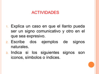 ACTIVIDADES

1.

2.

3.

Explica un caso en que el
ser un signo comunicativo
que sea expresivo.
Escribe dos ejemplos
naturales.
Indica si los siguientes
iconos, símbolos o índices.

llanto pueda
y otro en el
de

signos

signos son

 