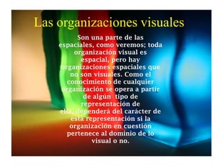 Las organizaciones visuales
Son una parte de las
espaciales, como veremos; toda
organización visual es
espacial, pero hay
organizaciones espaciales que
no son visuales. Como el
conocimiento de cualquier
organización se opera a partir
de algún tipo de
representación de
ella, dependerá del carácter de
esta representación si la
organización en cuestión
pertenece al dominio de lo
visual o no.
 