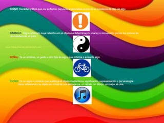 SIGNO :Carácter gráfico que por su forma, convenio o naturaleza evoca en la conciencia la idea de algo.
SÍMBOLO : Signo arbitrario cuya relación con el objeto se determina por una ley o convención previa: los colores de
las bandera de un país.
SEÑAL :Es un símbolo, un gesto u otro tipo de signo que informa o avisa de algo.
ÍCONO: Es un signo o símbolo que sustituye al objeto mediante su significación, representación o por analogía.
Hace referencia a su objeto en virtud de una semejanza: un retrato, un dibujo, un mapa, el cine.
 