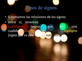Tipos de signos
• Si tomamos las relaciones de los signos
• entre sí, tenemos tres tipos de signos:
cualisigno (signo que es una
cualidad), sinsigno (signo singular) y legisigno
(signo que es una ley o convención).
 
