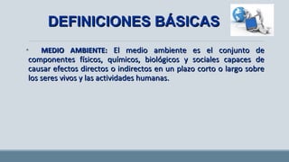 • MEDIO AMBIENTE:MEDIO AMBIENTE: El medio ambiente es el conjunto deEl medio ambiente es el conjunto de
componentes físicos, químicos, biológicos y sociales capaces decomponentes físicos, químicos, biológicos y sociales capaces de
causar efectos directos o indirectos en un plazo corto o largo sobrecausar efectos directos o indirectos en un plazo corto o largo sobre
los seres vivos y las actividades humanas.los seres vivos y las actividades humanas.
DEFINICIONES BÁSICASDEFINICIONES BÁSICAS
 